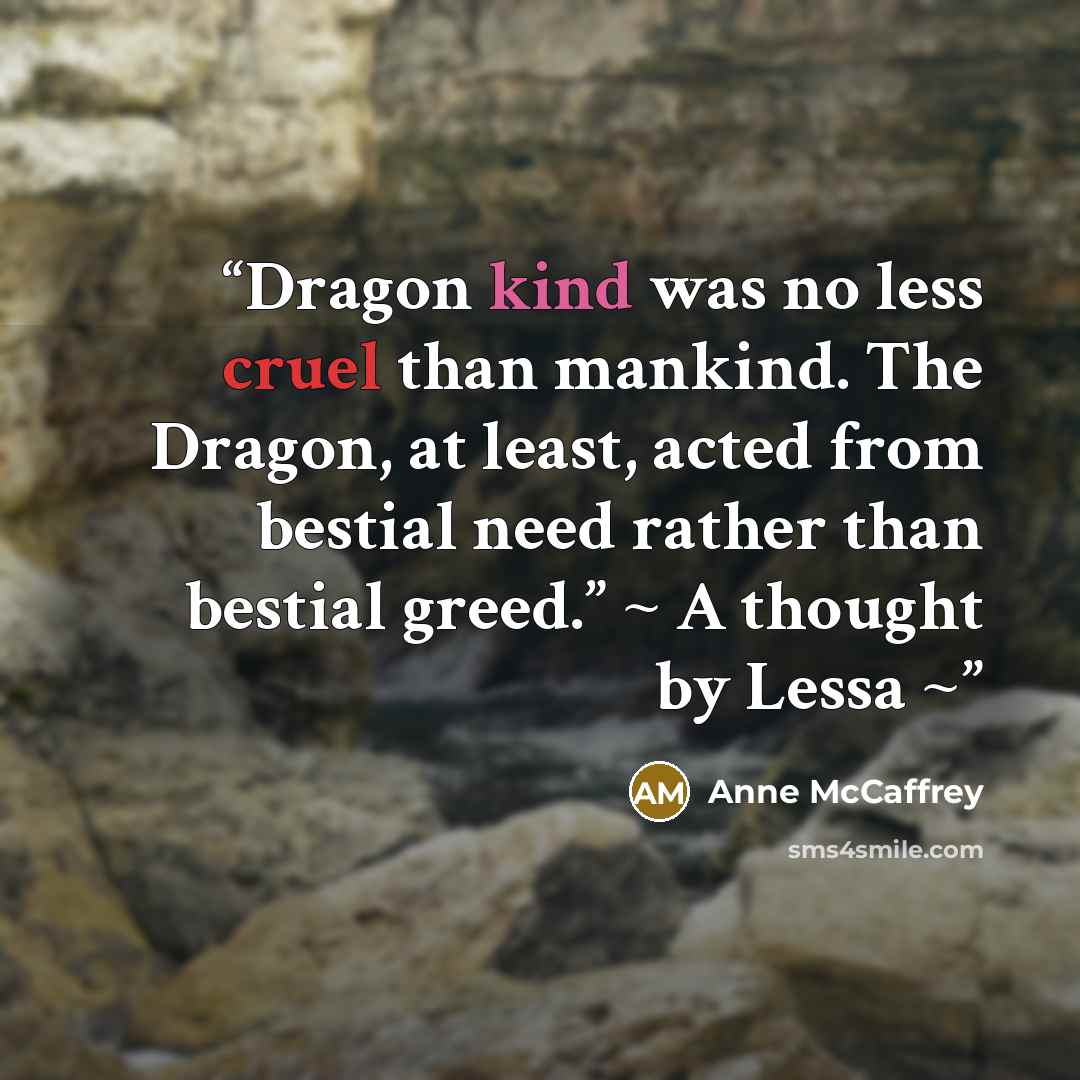 “Dragon kind was no less cruel than mankind. The Dragon, at least, acted from bestial need rather than bestial greed.” ~ A thought by Lessa ~” quote by Anne McCaffrey