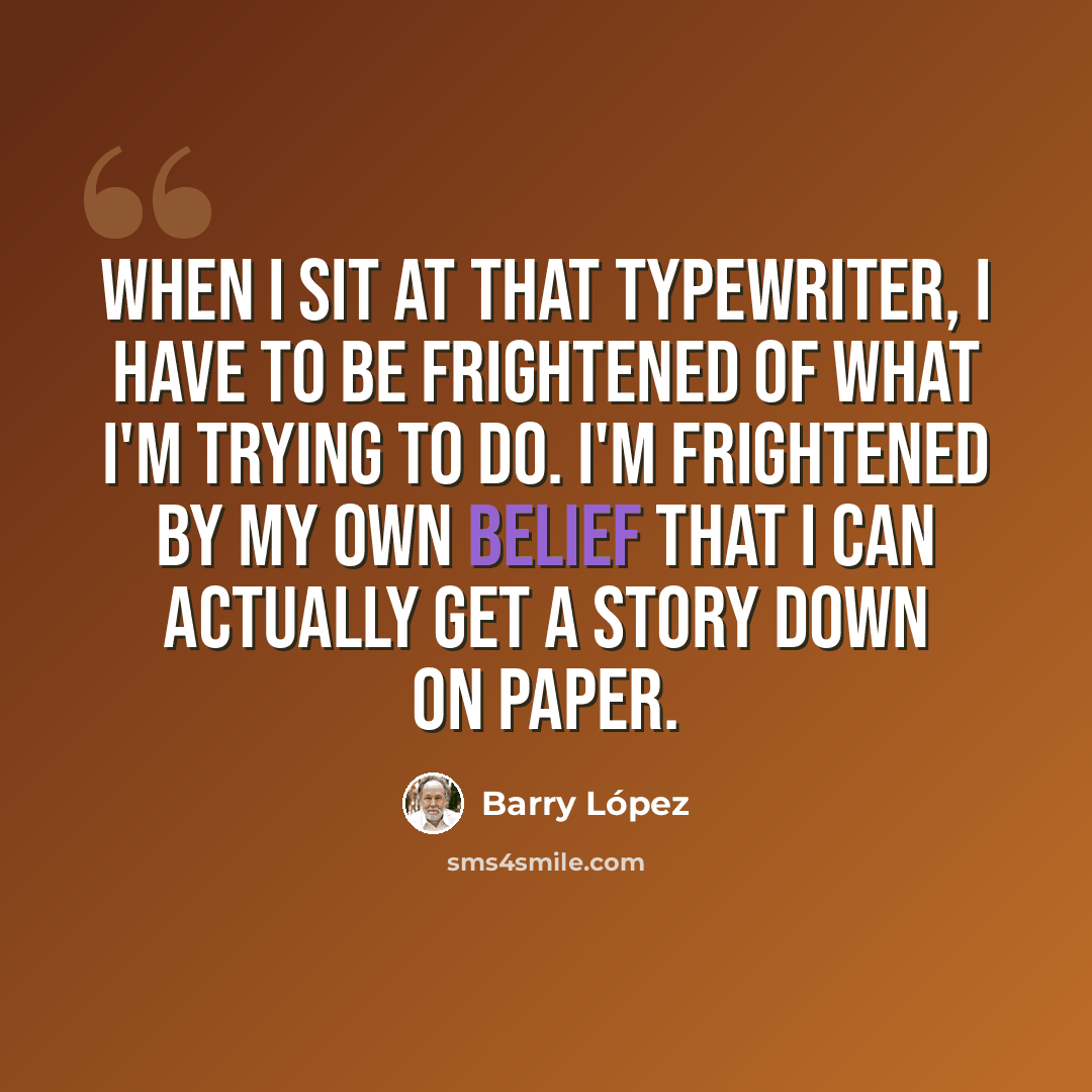 “When I sit at that typewriter, I have to be frightened of what I'm trying to do. I'm frightened by my own belief that I can actually get a story down on paper.” quote by Barry Lopez