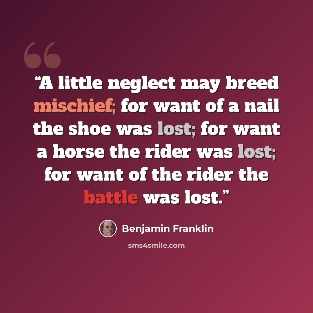 “A little neglect may breed mischief; for want of a nail the shoe was lost; for want a horse the rider was lost; for want of the rider the battle was lost.” quote by Benjamin Franklin