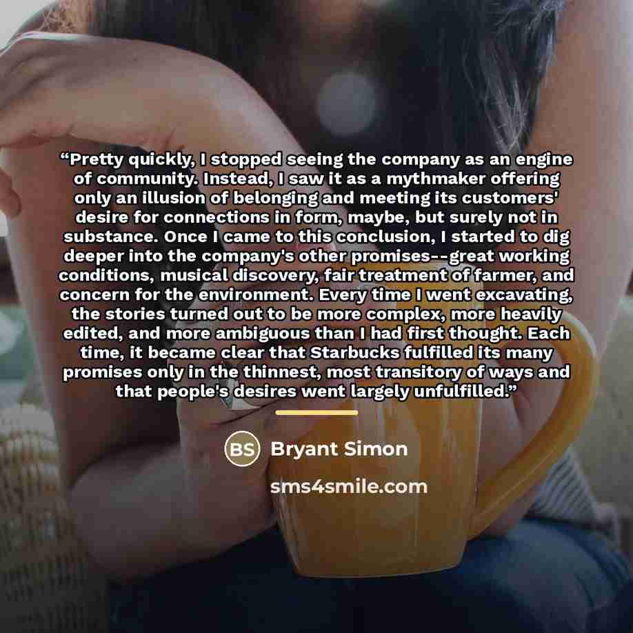“Pretty quickly, I stopped seeing the company as an engine of community. Instead, I saw it as a mythmaker offering only an illusion of belonging and meeting its customers' desire for connections in form, maybe, but surely not in substance. Once I came to this conclusion, I started to dig deeper…” quote by Bryant Simon