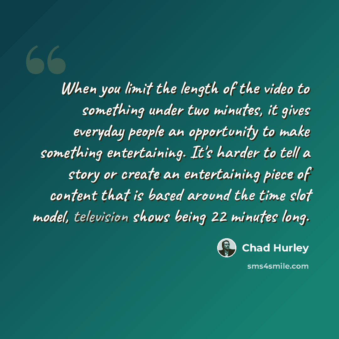“When you limit the length of the video to something under two minutes, it gives everyday people an opportunity to make something entertaining. It's harder to tell a story or create an entertaining piece of content that is based around the time slot model, television shows being 22 minutes long.” quote by Chad Hurley