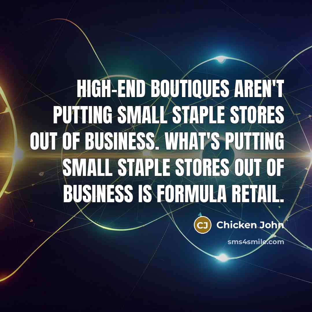 “High-end boutiques aren't putting small staple stores out of business. What's putting small staple stores out of business is formula retail.” quote by Chicken John