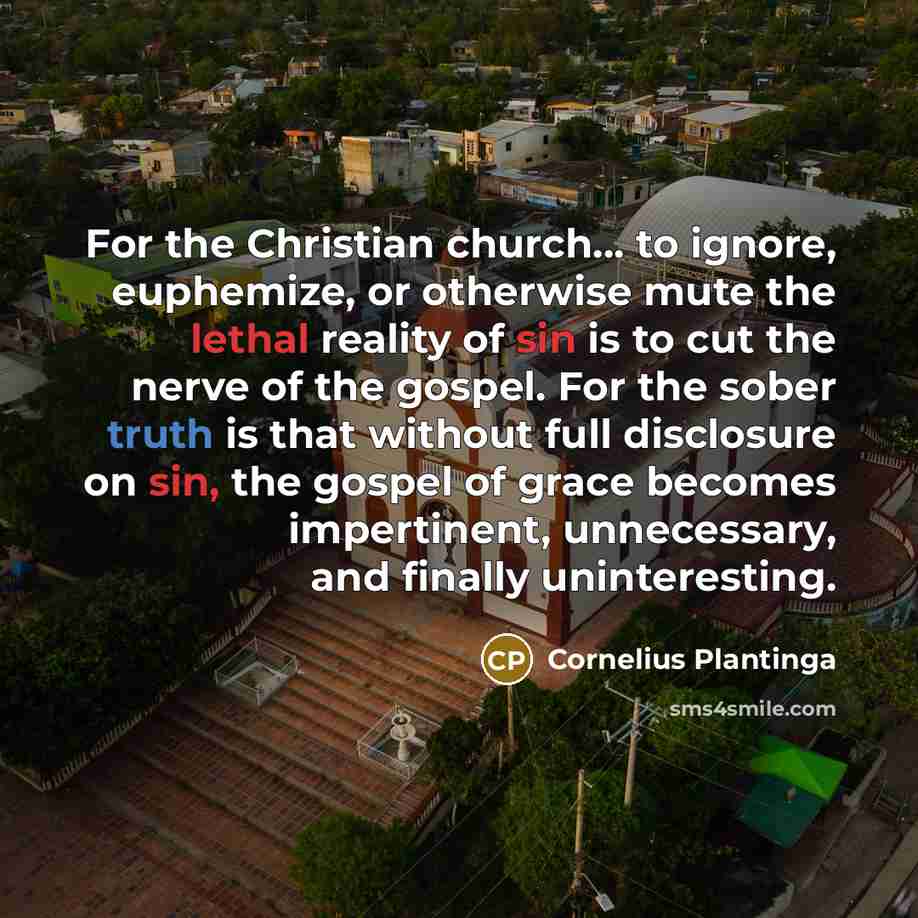 “For the Christian church… to ignore, euphemize, or otherwise mute the lethal reality of sin is to cut the nerve of the gospel. For the sober truth is that without full disclosure on sin, the gospel of grace becomes impertinent, unnecessary, and finally uninteresting.” quote by Cornelius Plantinga