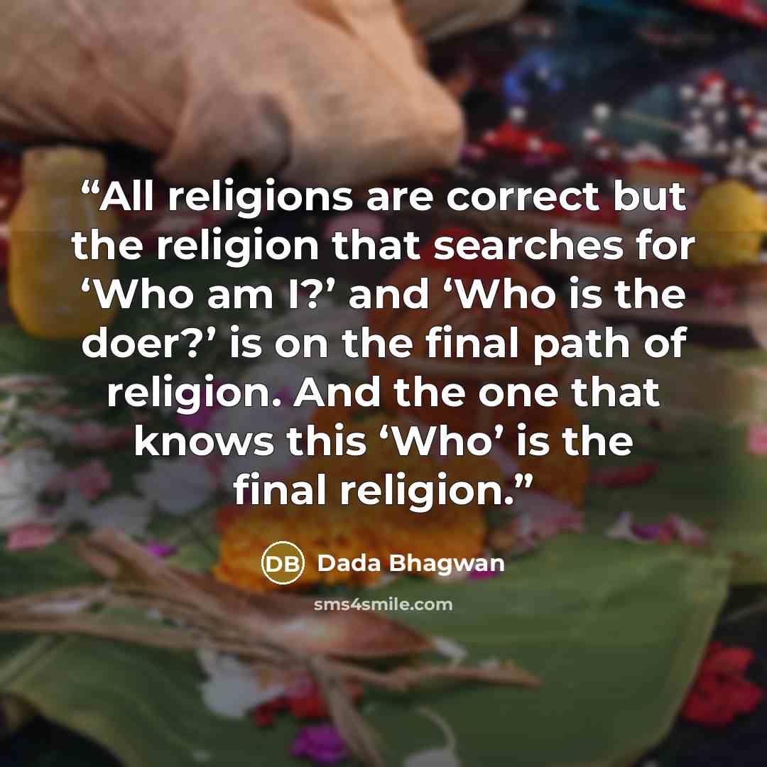 “All religions are correct but the religion that searches for ‘Who am I?’ and ‘Who is the doer?’ is on the final path of religion. And the one that knows this ‘Who’ is the final religion.” quote by Dada Bhagwan
