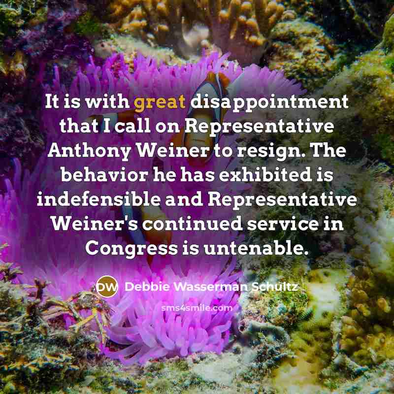 “It is with great disappointment that I call on Representative Anthony Weiner to resign. The behavior he has exhibited is indefensible and Representative Weiner's continued service in Congress is untenable.” quote by Debbie Wasserman Schultz