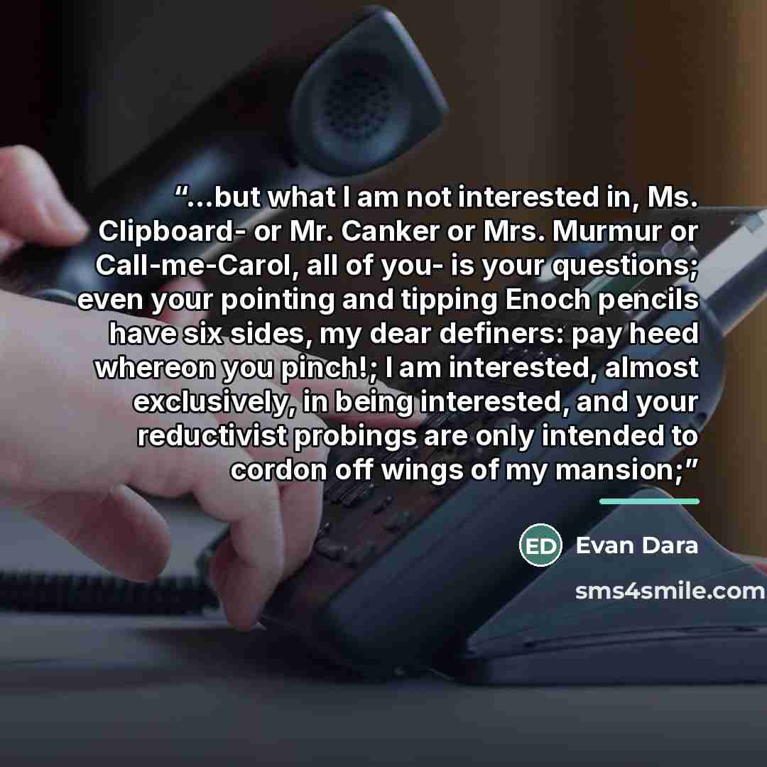 “...but what I am not interested in, Ms. Clipboard- or Mr. Canker or Mrs. Murmur or Call-me-Carol, all of you- is your questions; even your pointing and tipping Enoch pencils have six sides, my dear definers: pay heed whereon you pinch!; I am interested, almost exclusively, in being interested, and…” quote by Evan Dara