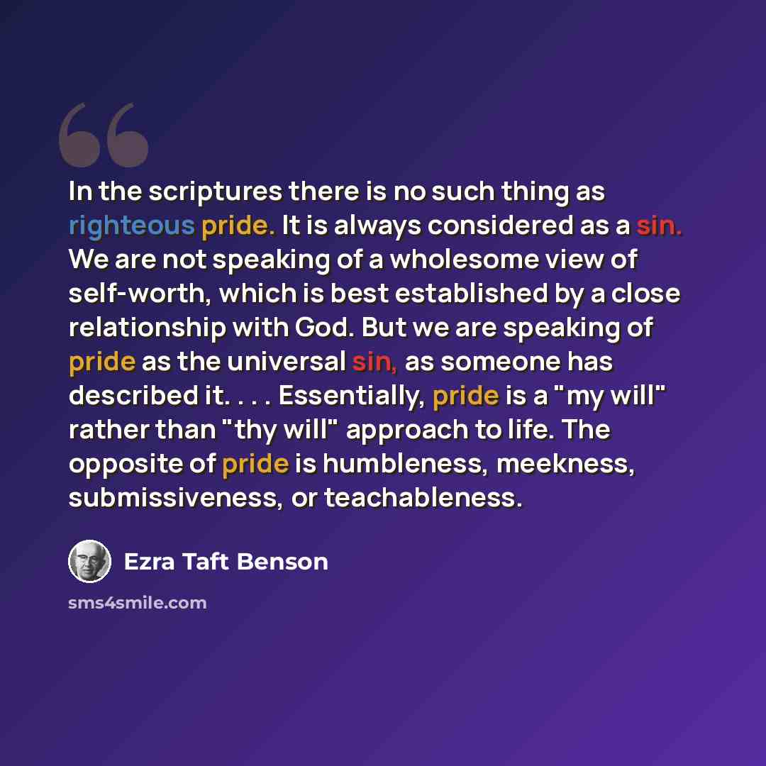“In the scriptures there is no such thing as righteous pride. It is always considered as a sin. We are not speaking of a wholesome view of self-worth, which is best established by a close relationship with God. But we are speaking of pride as the universal sin, as someone has described it…” quote by Ezra Taft Benson