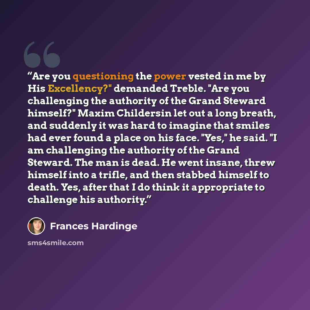 “Are you questioning the power vested in me by His Excellency?" demanded Treble. "Are you challenging the authority of the Grand Steward himself?" Maxim Childersin let out a long breath, and suddenly it was hard to imagine that smiles had ever found a place on his face. "Yes," he said. "I am…” quote by Frances Hardinge