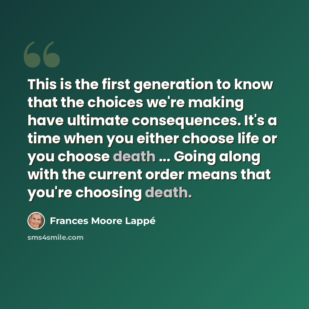 “This is the first generation to know that the choices we're making have ultimate consequences. It's a time when you either choose life or you choose death ... Going along with the current order means that you're choosing death.” quote by Frances Moore Lappé