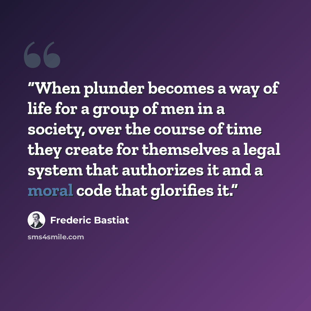 “When plunder becomes a way of life for a group of men in a society, over the course of time they create for themselves a legal system that authorizes it and a moral code that glorifies it.” quote by Frederic Bastiat