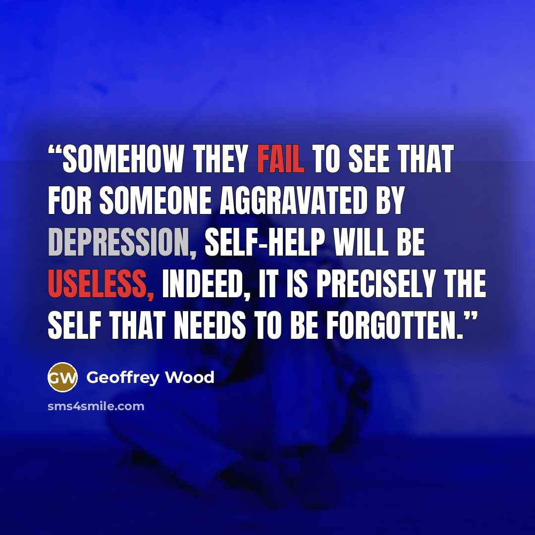 “Somehow they fail to see that for someone aggravated by depression, self-help will be useless, indeed, it is precisely the self that needs to be forgotten.” quote by Geoffrey Wood