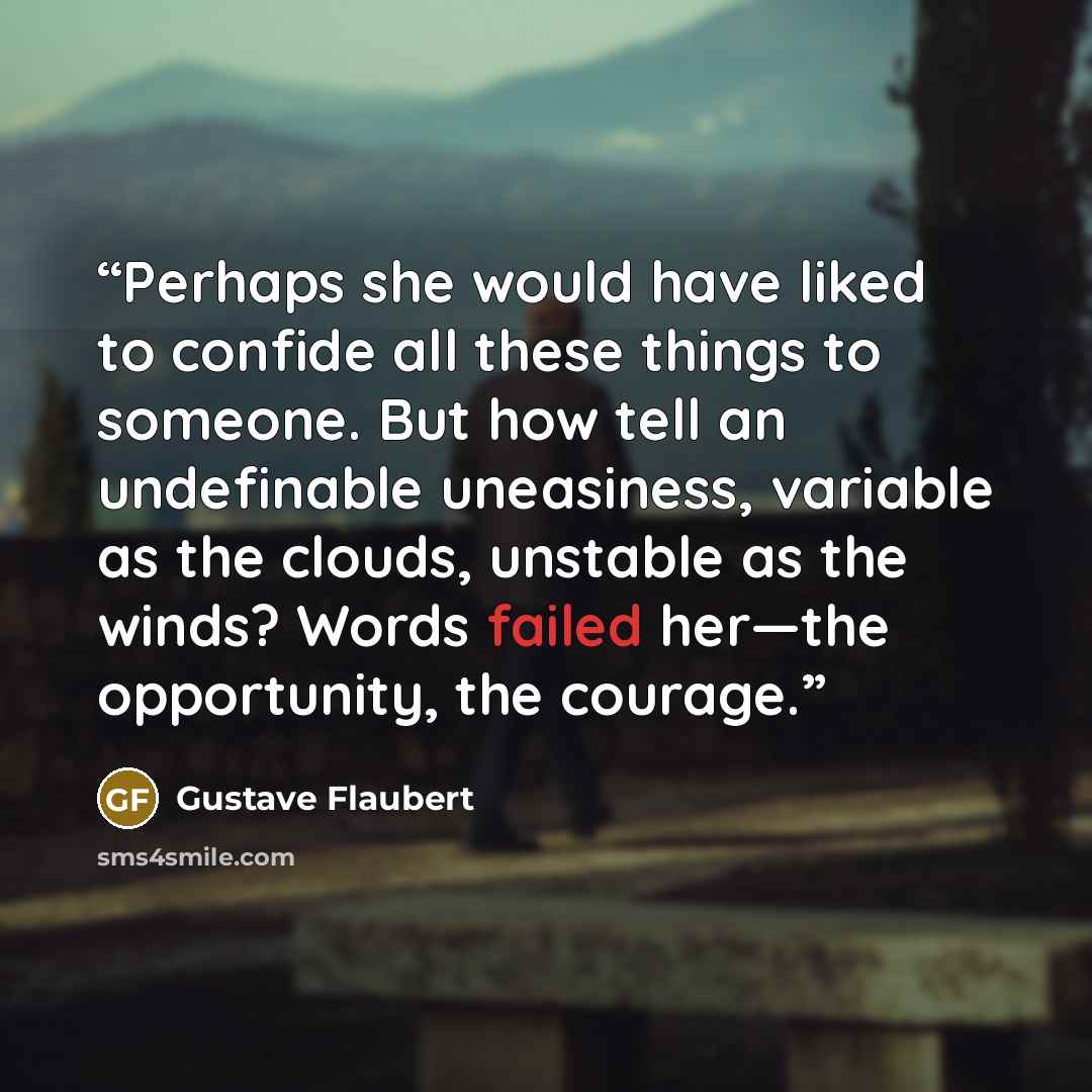 “Perhaps she would have liked to confide all these things to someone. But how tell an undefinable uneasiness, variable as the clouds, unstable as the winds? Words failed her—the opportunity, the courage.” quote by Gustave Flaubert