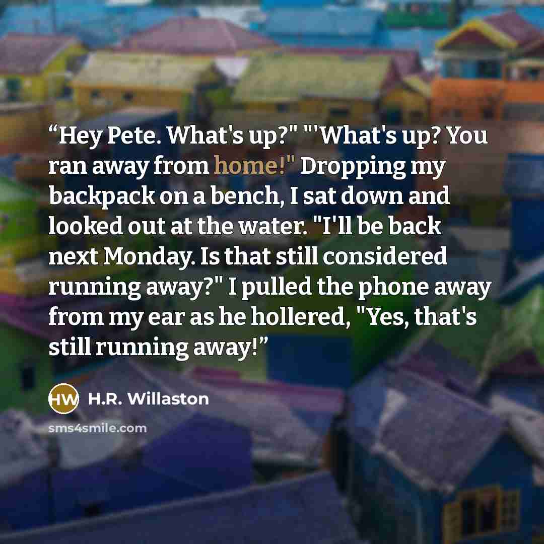 “Hey Pete. What's up?" "'What's up? You ran away from home!" Dropping my backpack on a bench, I sat down and looked out at the water. "I'll be back next Monday. Is that still considered running away?" I pulled the phone away from my ear as he hollered, "Yes, that's still running away!” quote by H.R. Willaston