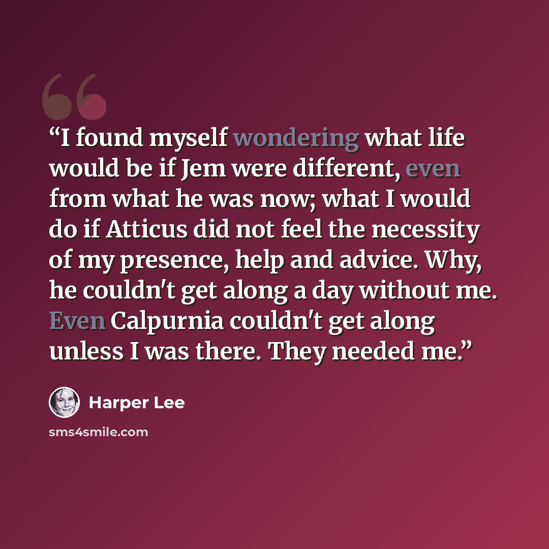 “I found myself wondering what life would be if Jem were different, even from what he was now; what I would do if Atticus did not feel the necessity of my presence, help and advice. Why, he couldn't get along a day without me. Even Calpurnia couldn't get along unless I was there. They needed me.” quote by Harper Lee