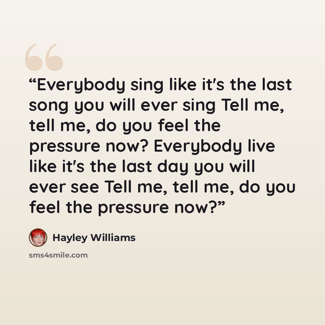 “Everybody sing like it's the last song you will ever sing Tell me, tell me, do you feel the pressure now? Everybody live like it's the last day you will ever see Tell me, tell me, do you feel the pressure now?” quote by Hayley Williams