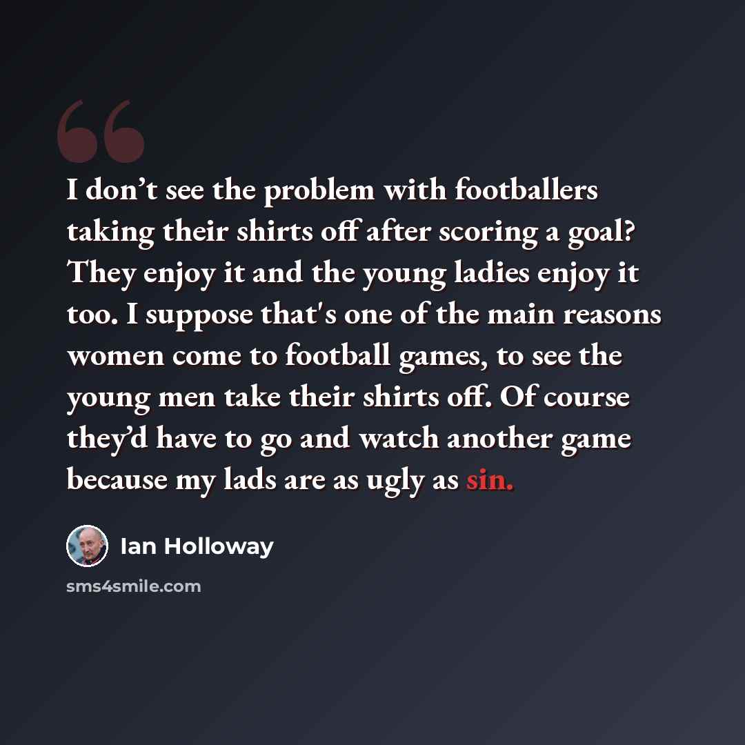 “I don’t see the problem with footballers taking their shirts off after scoring a goal? They enjoy it and the young ladies enjoy it too. I suppose that's one of the main reasons women come to football games, to see the young men take their shirts off. Of course they’d have to go and watch another…” quote by Ian Holloway