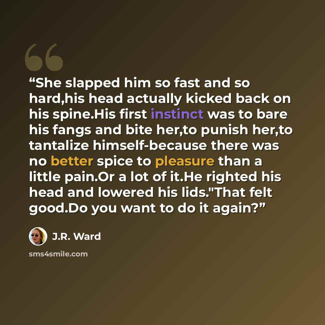 “She slapped him so fast and so hard,his head actually kicked back on his spine.His first instinct was to bare his fangs and bite her,to punish her,to tantalize himself-because there was no better spice to pleasure than a little pain.Or a lot of it.He righted his head and lowered his lids."That…” quote by J.R. Ward