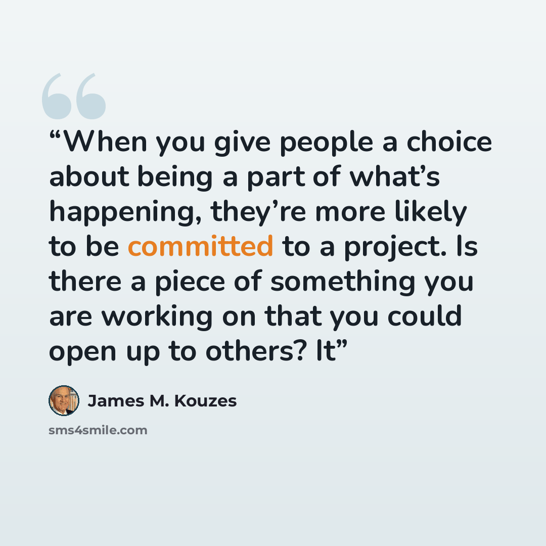 “When you give people a choice about being a part of what’s happening, they’re more likely to be committed to a project. Is there a piece of something you are working on that you could open up to others? It” quote by James M. Kouzes