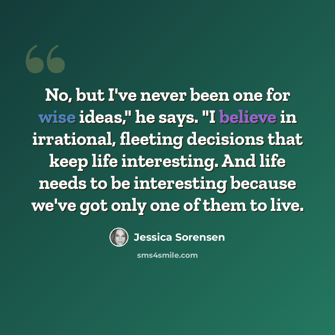 “No, but I've never been one for wise ideas," he says. "I believe in irrational, fleeting decisions that keep life interesting. And life needs to be interesting because we've got only one of them to live.” quote by Jessica Sorensen