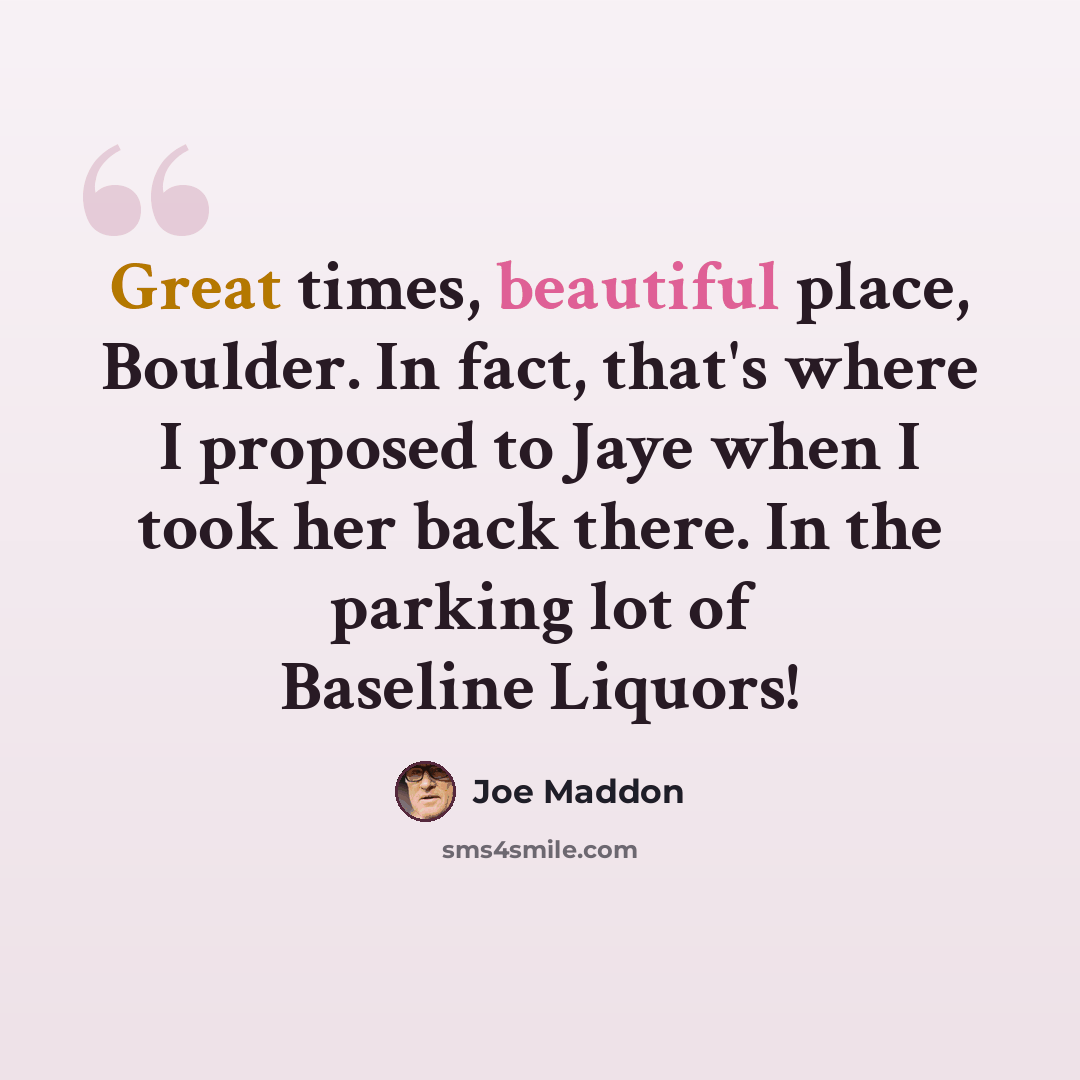 “Great times, beautiful place, Boulder. In fact, that's where I proposed to Jaye when I took her back there. In the parking lot of Baseline Liquors!” quote by Joe Maddon