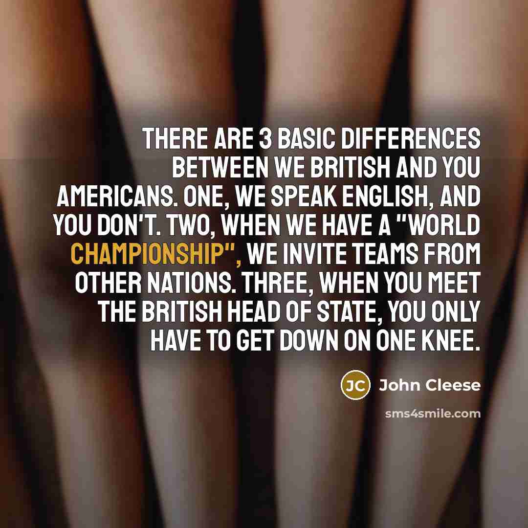 “There are 3 basic differences between we British and you Americans. One, we speak English, and you don't. Two, when we have a "World Championship", we invite teams from other nations. Three, when you meet the British head of State, you only have to get down on one knee.” quote by John Cleese