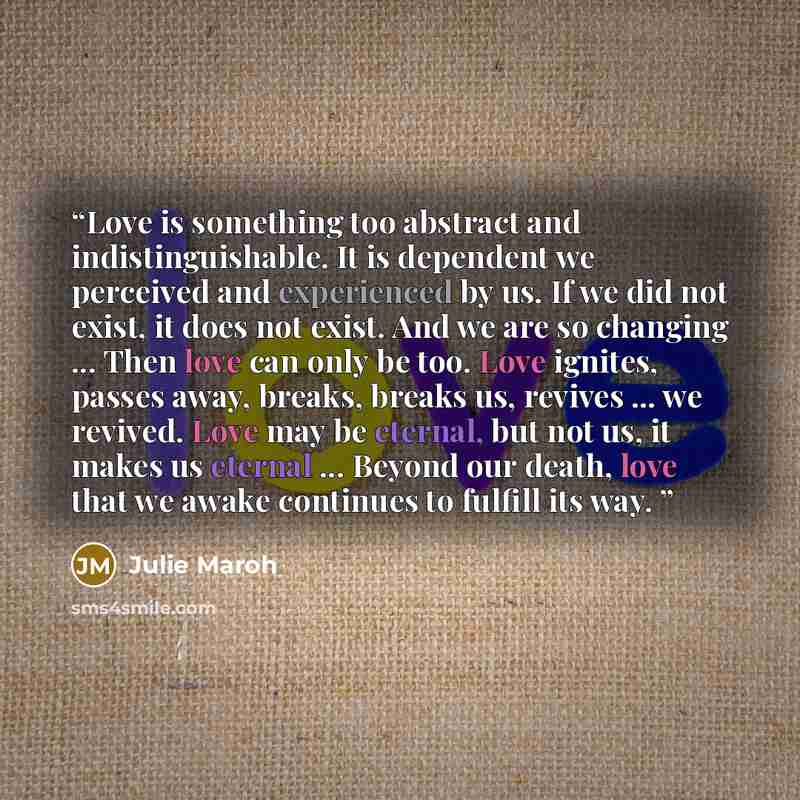 “Love is something too abstract and indistinguishable. It is dependent we perceived and experienced by us. If we did not exist, it does not exist. And we are so changing ... Then love can only be too. Love ignites, passes away, breaks, breaks us, revives ... we revived. Love may be eternal, but not…” quote by Julie Maroh