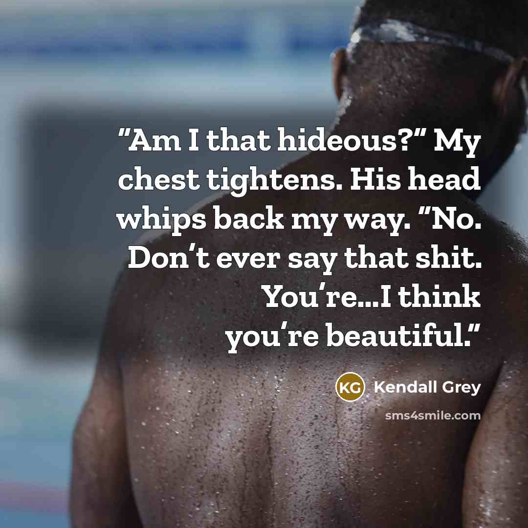 “Am I that hideous?” My chest tightens. His head whips back my way. “No. Don’t ever say that shit. You’re…I think you’re beautiful.” quote by Kendall Grey