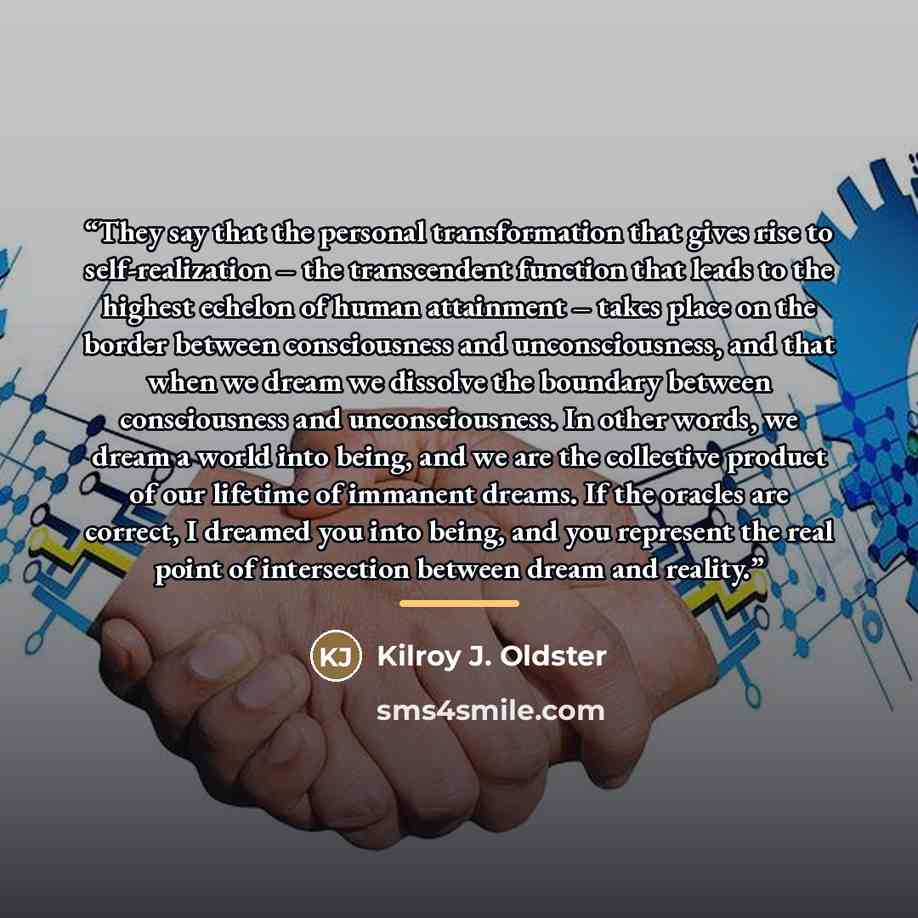 “They say that the personal transformation that gives rise to self-realization – the transcendent function that leads to the highest echelon of human attainment – takes place on the border between consciousness and unconsciousness, and that when we dream we dissolve the boundary between…” quote by Kilroy J. Oldster