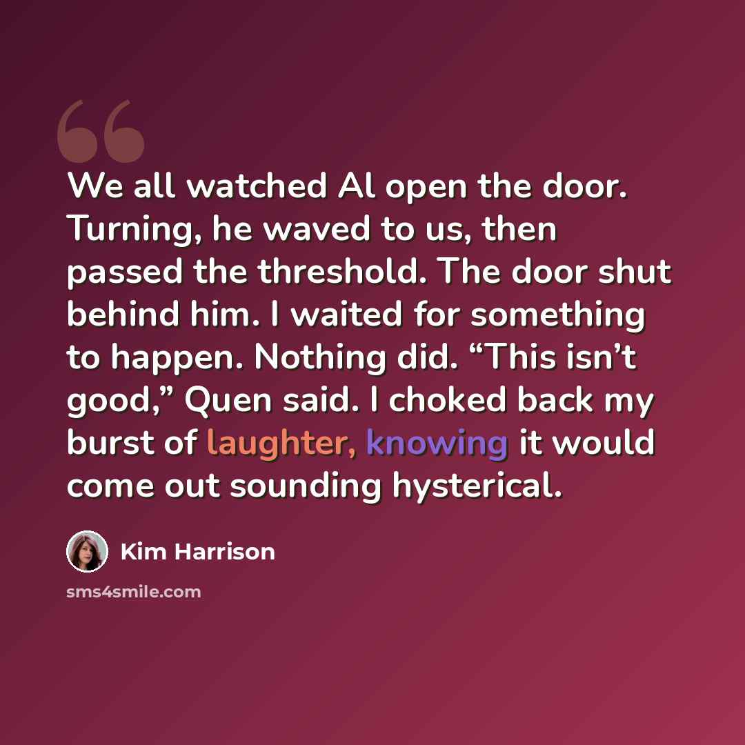 “We all watched Al open the door. Turning, he waved to us, then passed the threshold. The door shut behind him. I waited for something to happen. Nothing did. “This isn’t good,” Quen said. I choked back my burst of laughter, knowing it would come out sounding hysterical.” quote by Kim Harrison