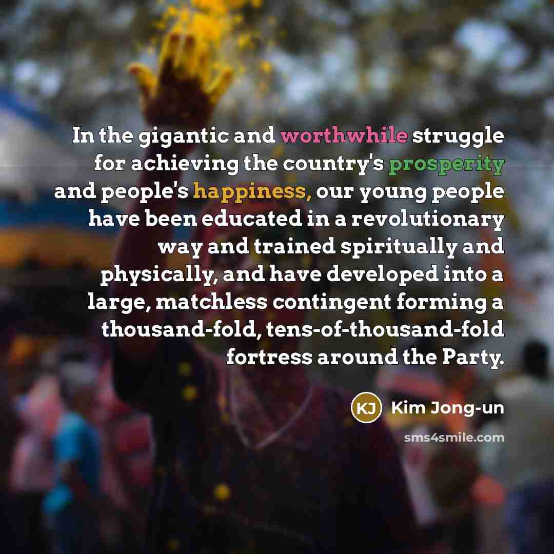 “In the gigantic and worthwhile struggle for achieving the country's prosperity and people's happiness, our young people have been educated in a revolutionary way and trained spiritually and physically, and have developed into a large, matchless contingent forming a thousand-fold…” quote by Kim Jong-un