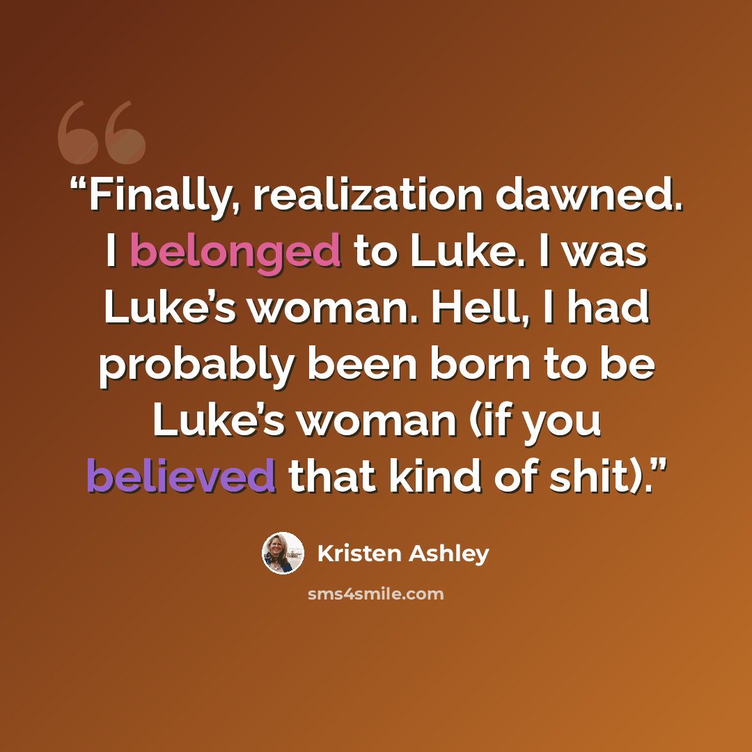 “Finally, realization dawned. I belonged to Luke. I was Luke’s woman. Hell, I had probably been born to be Luke’s woman (if you believed that kind of shit).” quote by Kristen Ashley