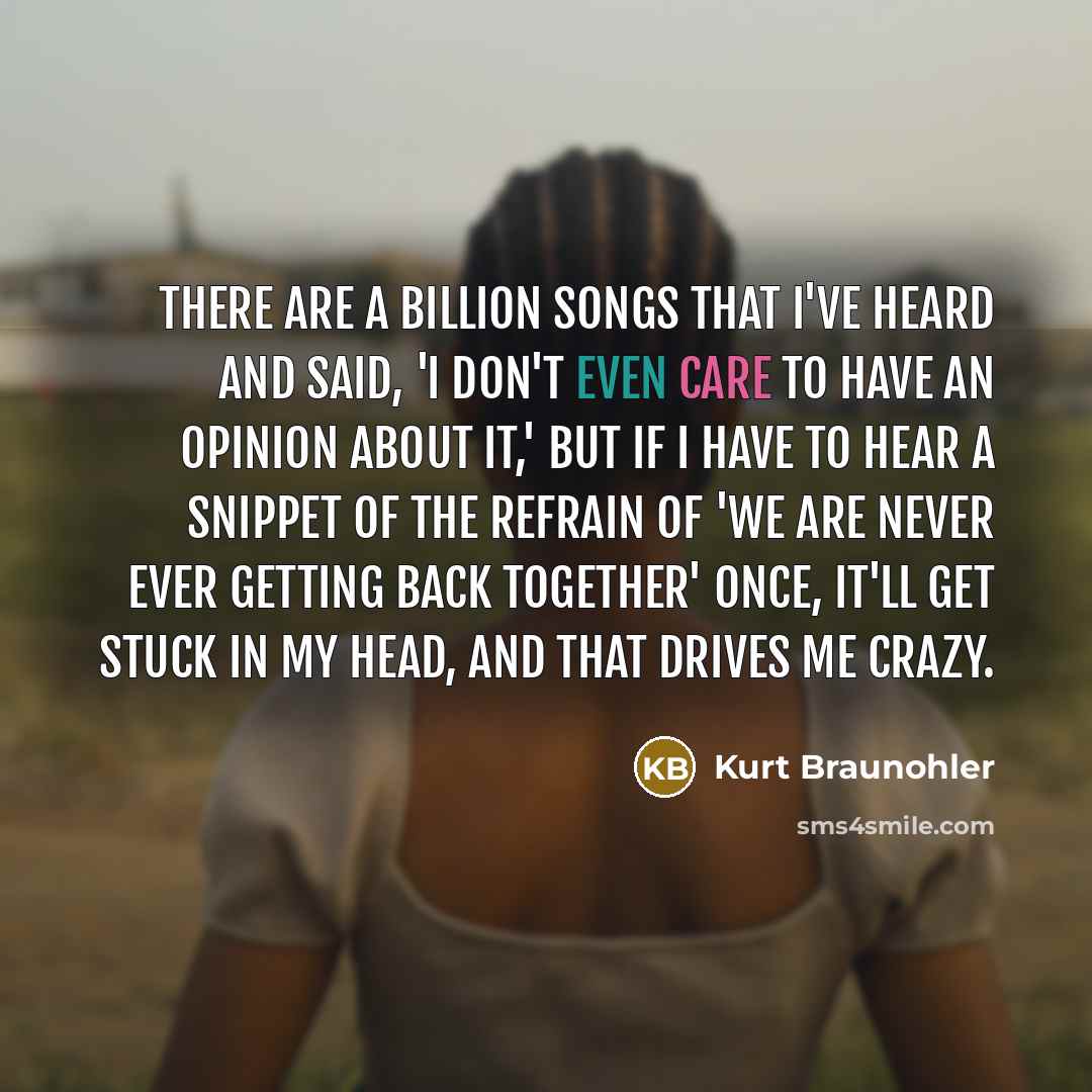 “There are a billion songs that I've heard and said, 'I don't even care to have an opinion about it,' but if I have to hear a snippet of the refrain of 'We Are Never Ever Getting Back Together' once, it'll get stuck in my head, and that drives me crazy.” quote by Kurt Braunohler