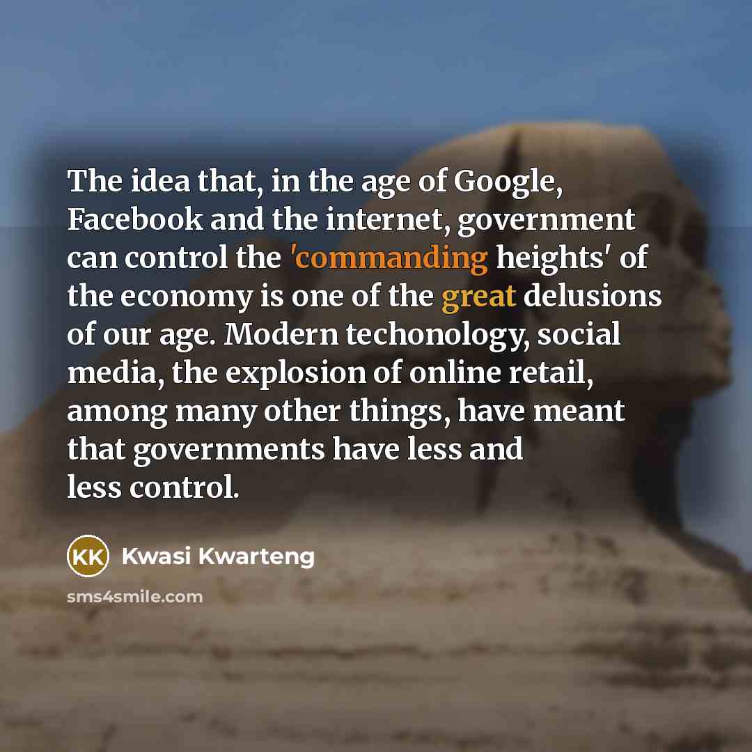 “The idea that, in the age of Google, Facebook and the internet, government can control the 'commanding heights' of the economy is one of the great delusions of our age. Modern techonology, social media, the explosion of online retail, among many other things, have meant that governments have less…” quote by Kwasi Kwarteng