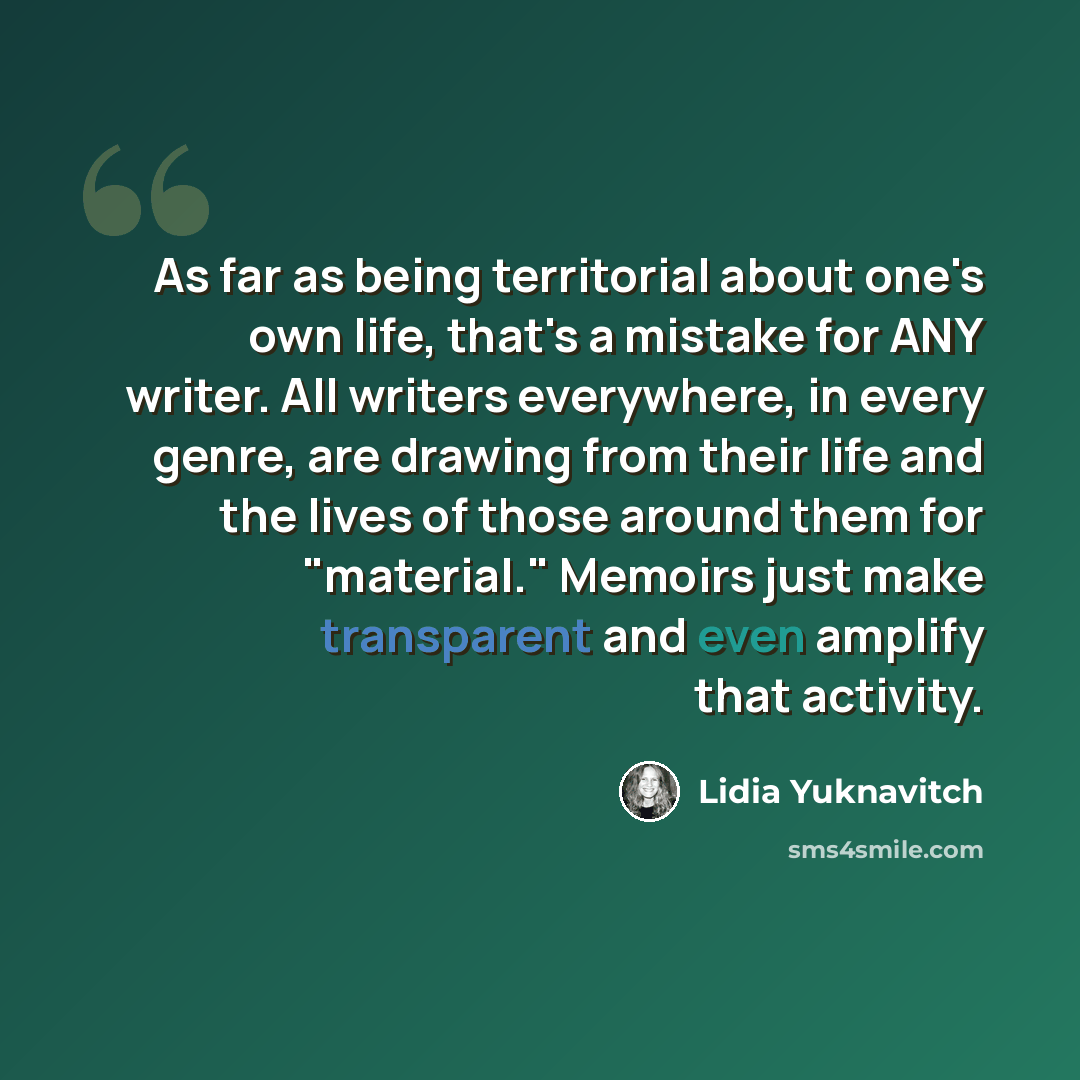 “As far as being territorial about one's own life, that's a mistake for ANY writer. All writers everywhere, in every genre, are drawing from their life and the lives of those around them for "material." Memoirs just make transparent and even amplify that activity.” quote by Lidia Yuknavitch