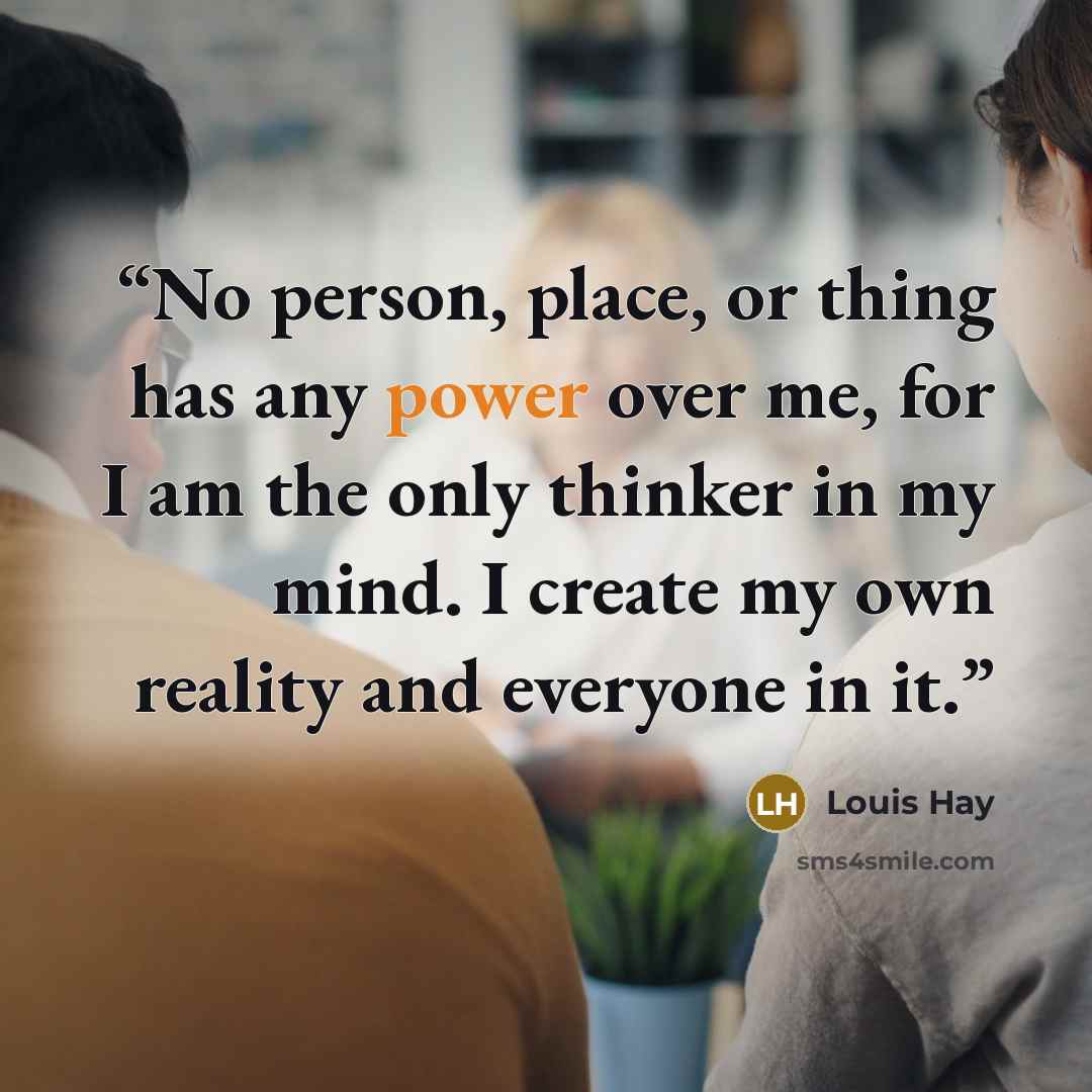 “No person, place, or thing has any power over me, for I am the only thinker in my mind. I create my own reality and everyone in it.” quote by Louis Hay