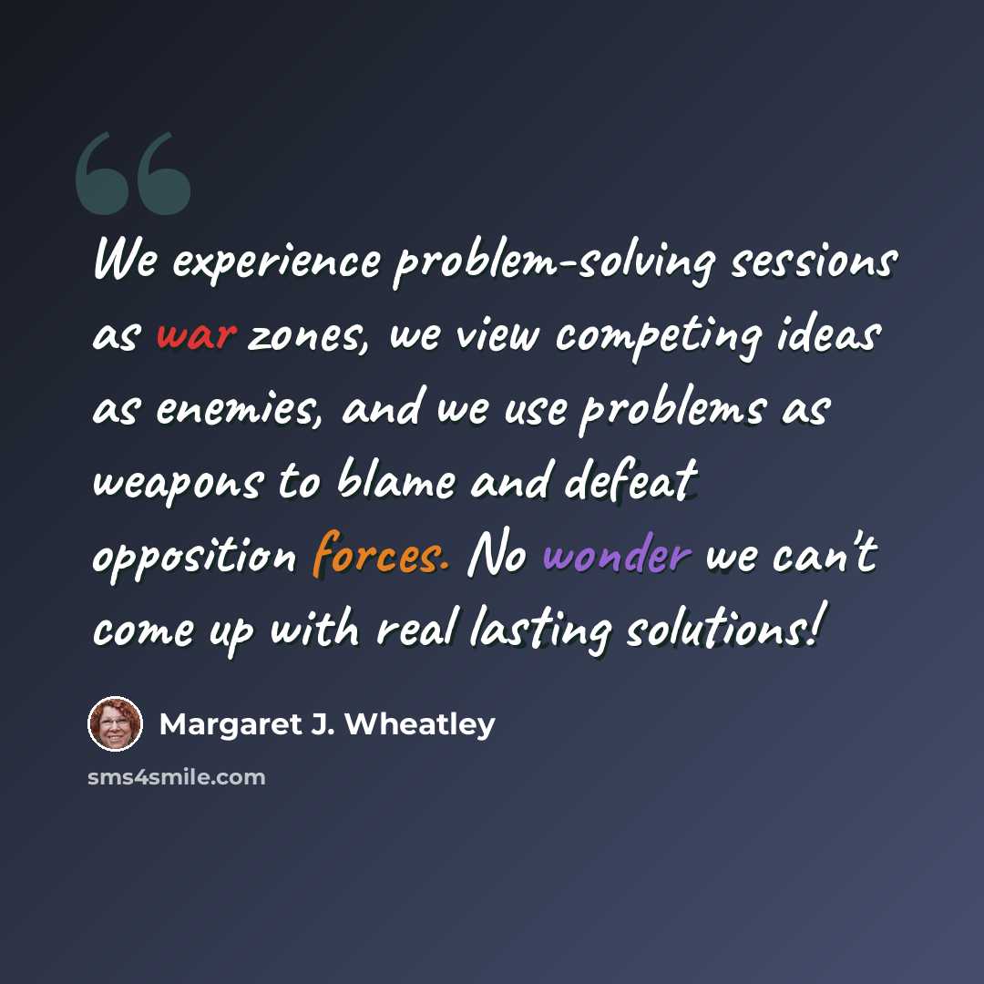 “We experience problem-solving sessions as war zones, we view competing ideas as enemies, and we use problems as weapons to blame and defeat opposition forces. No wonder we can't come up with real lasting solutions!” quote by Margaret J. Wheatley