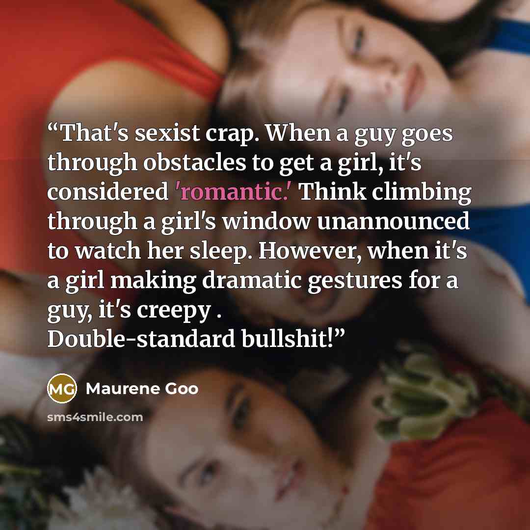“That's sexist crap. When a guy goes through obstacles to get a girl, it's considered 'romantic.' Think climbing through a girl's window unannounced to watch her sleep. However, when it's a girl making dramatic gestures for a guy, it's creepy . Double-standard bullshit!” quote by Maurene Goo