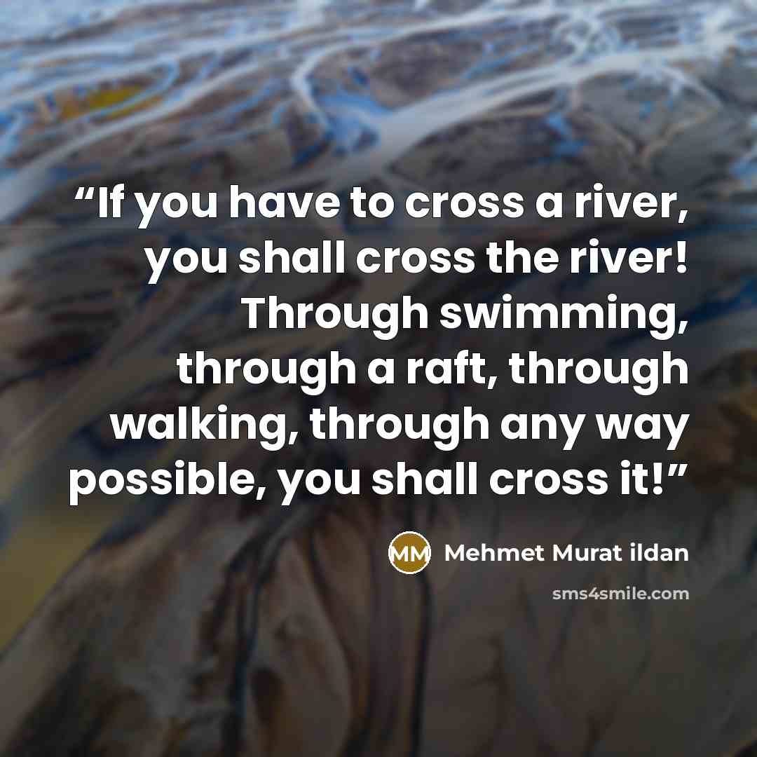 “If you have to cross a river, you shall cross the river! Through swimming, through a raft, through walking, through any way possible, you shall cross it!” quote by Mehmet Murat ildan