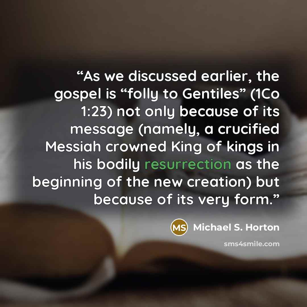 “As we discussed earlier, the gospel is “folly to Gentiles” (1Co 1:23) not only because of its message (namely, a crucified Messiah crowned King of kings in his bodily resurrection as the beginning of the new creation) but because of its very form.” quote by Michael S. Horton