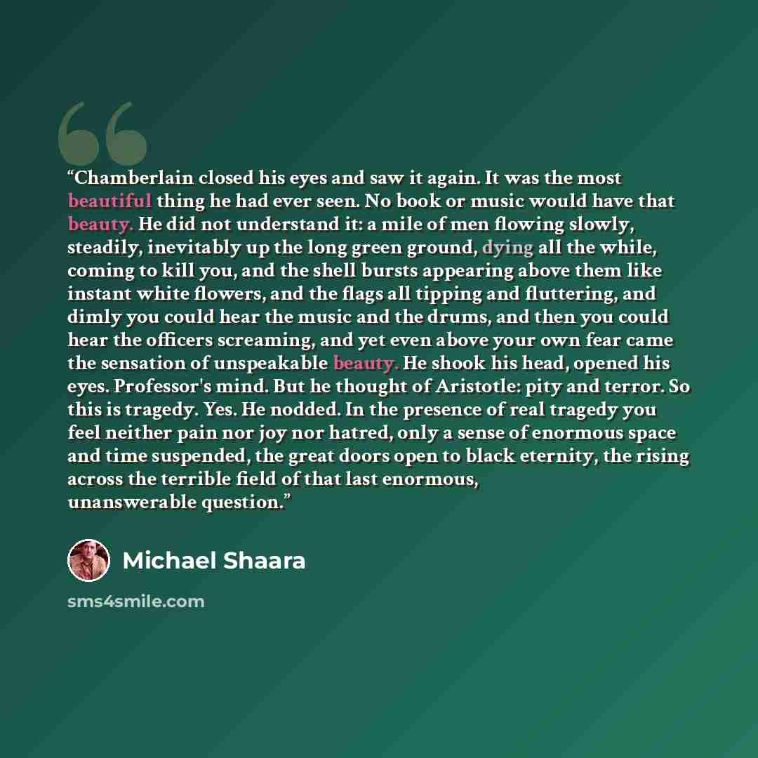 “Chamberlain closed his eyes and saw it again. It was the most beautiful thing he had ever seen. No book or music would have that beauty. He did not understand it: a mile of men flowing slowly, steadily, inevitably up the long green ground, dying all the while, coming to kill you, and the shell…” quote by Michael Shaara