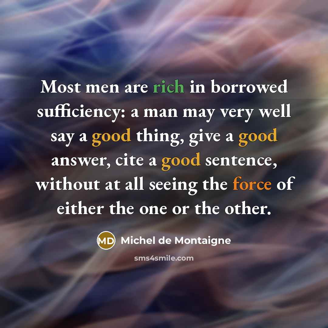 “Most men are rich in borrowed sufficiency: a man may very well say a good thing, give a good answer, cite a good sentence, without at all seeing the force of either the one or the other.” quote by Michel de Montaigne