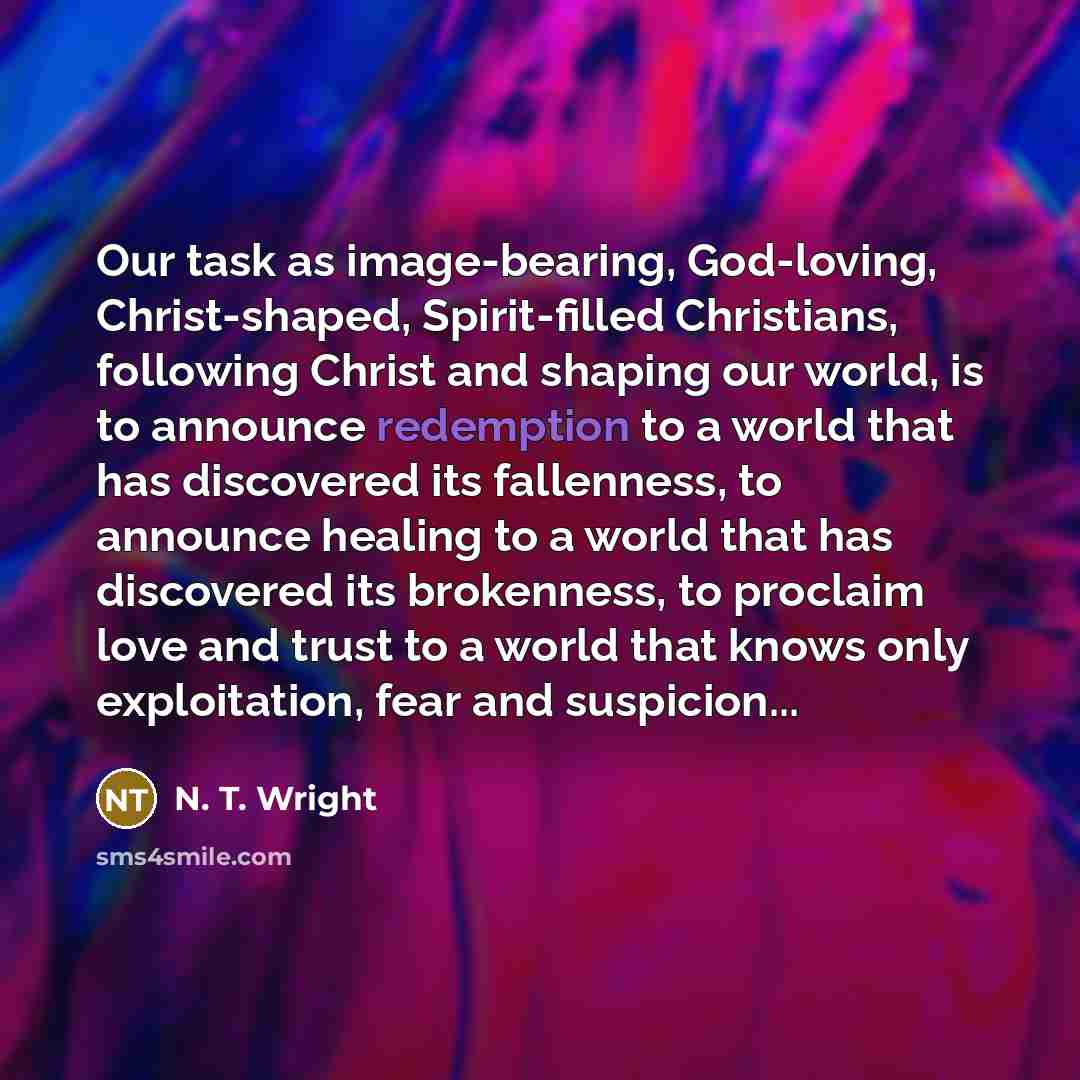 “Our task as image-bearing, God-loving, Christ-shaped, Spirit-filled Christians, following Christ and shaping our world, is to announce redemption to a world that has discovered its fallenness, to announce healing to a world that has discovered its brokenness, to proclaim love and trust to a world…” quote by N. T. Wright