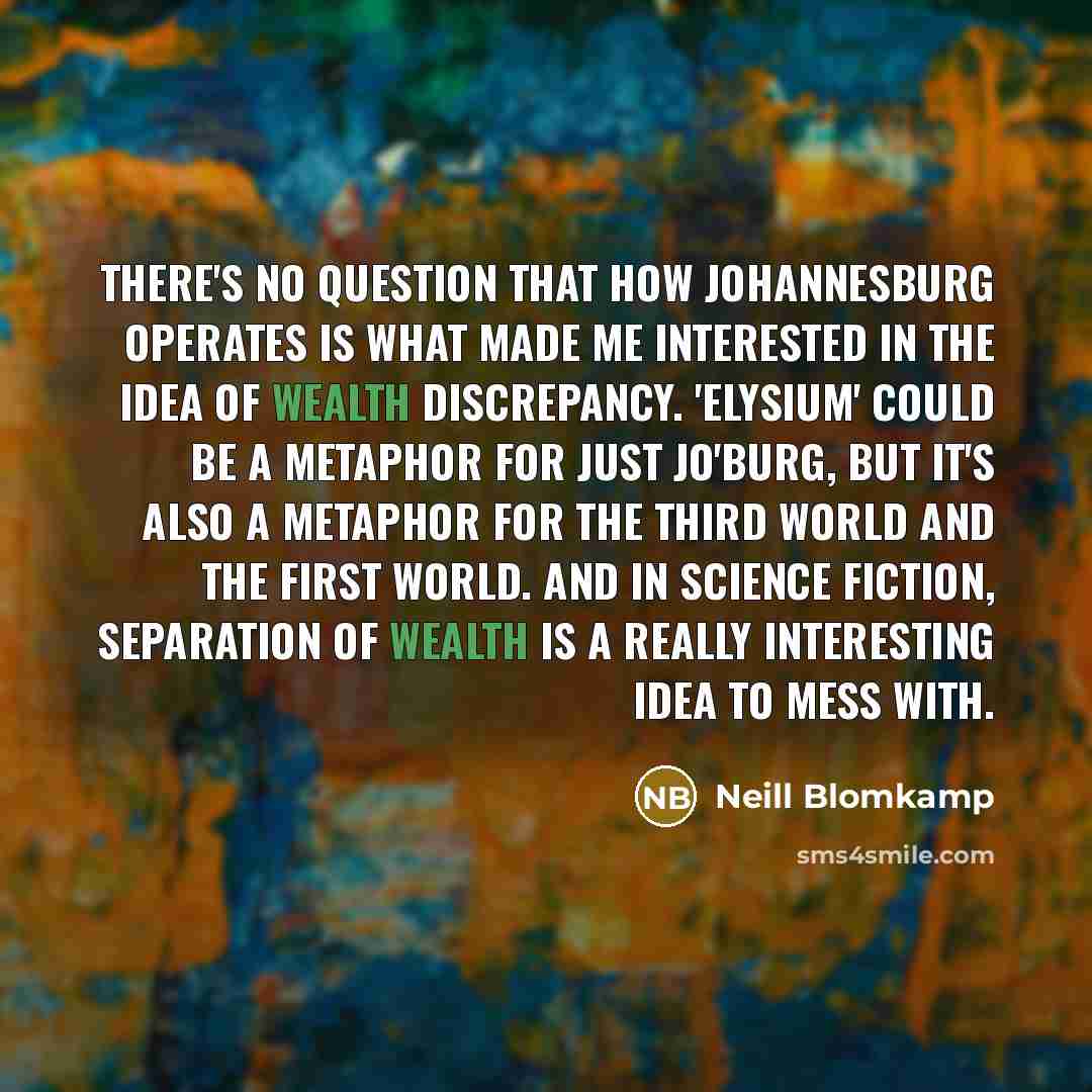 “There's no question that how Johannesburg operates is what made me interested in the idea of wealth discrepancy. 'Elysium' could be a metaphor for just Jo'burg, but it's also a metaphor for the Third World and the First World. And in science fiction, separation of wealth is a really interesting…” quote by Neill Blomkamp