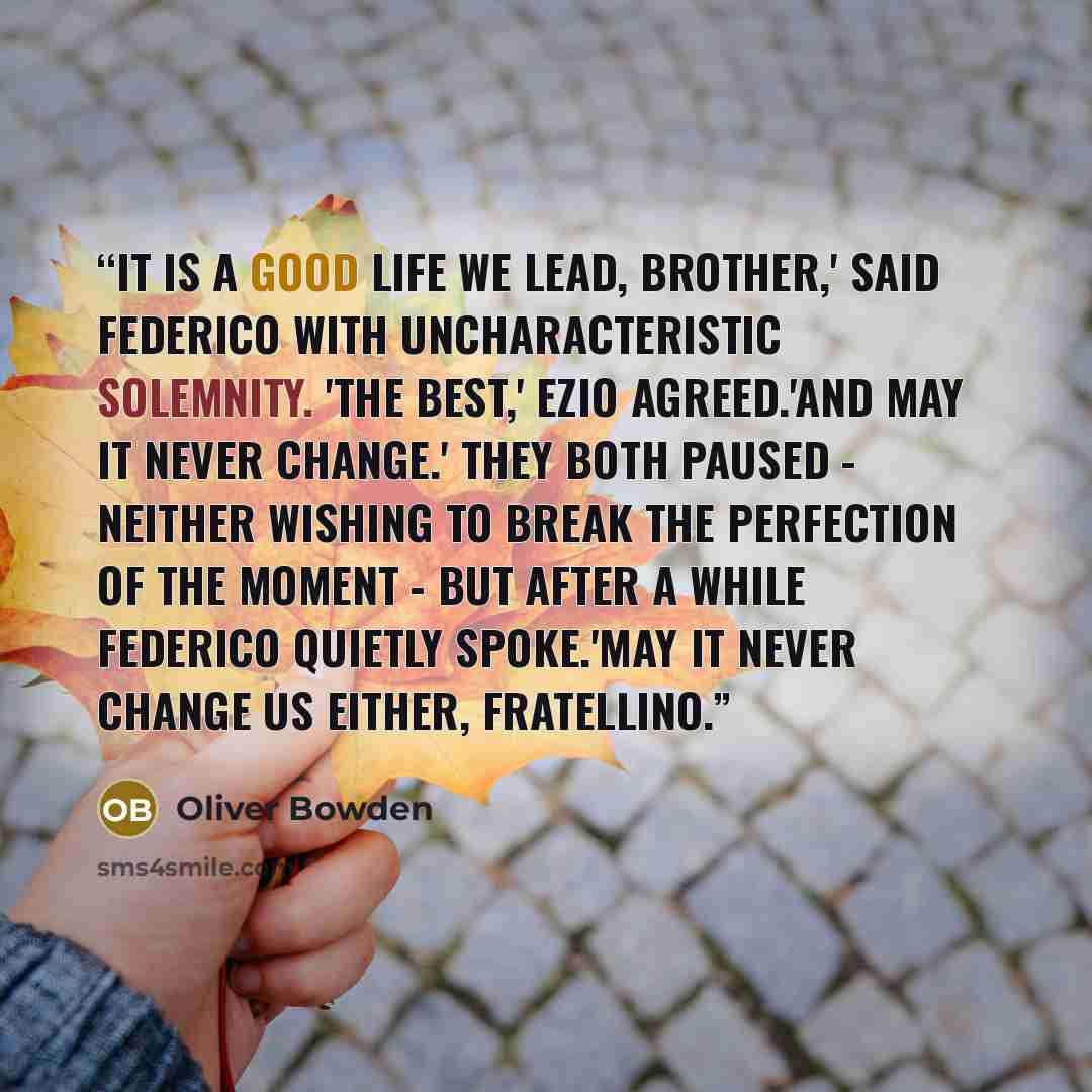 “It is a good life we lead, brother,' said Federico with uncharacteristic solemnity. 'The best,' Ezio agreed.'And may it never change.' They both paused - neither wishing to break the perfection of the moment - but after a while Federico quietly spoke.'May it never change us either, fratellino.” quote by oliver bowden