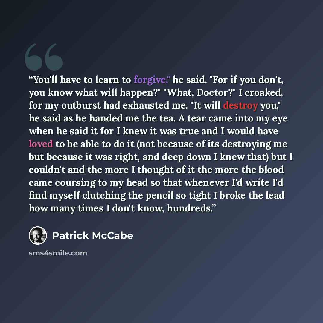 “You'll have to learn to forgive," he said. "For if you don't, you know what will happen?" "What, Doctor?" I croaked, for my outburst had exhausted me. "It will destroy you," he said as he handed me the tea. A tear came into my eye when he said it for I knew it was true and I would have loved to be…” quote by Patrick McCabe