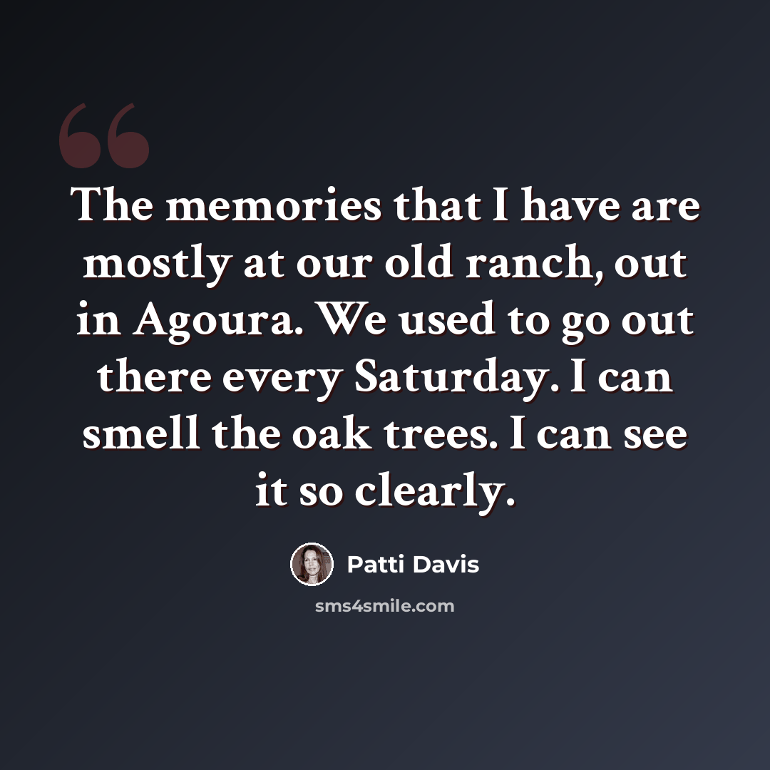 “The memories that I have are mostly at our old ranch, out in Agoura. We used to go out there every Saturday. I can smell the oak trees. I can see it so clearly.” quote by Patti Davis