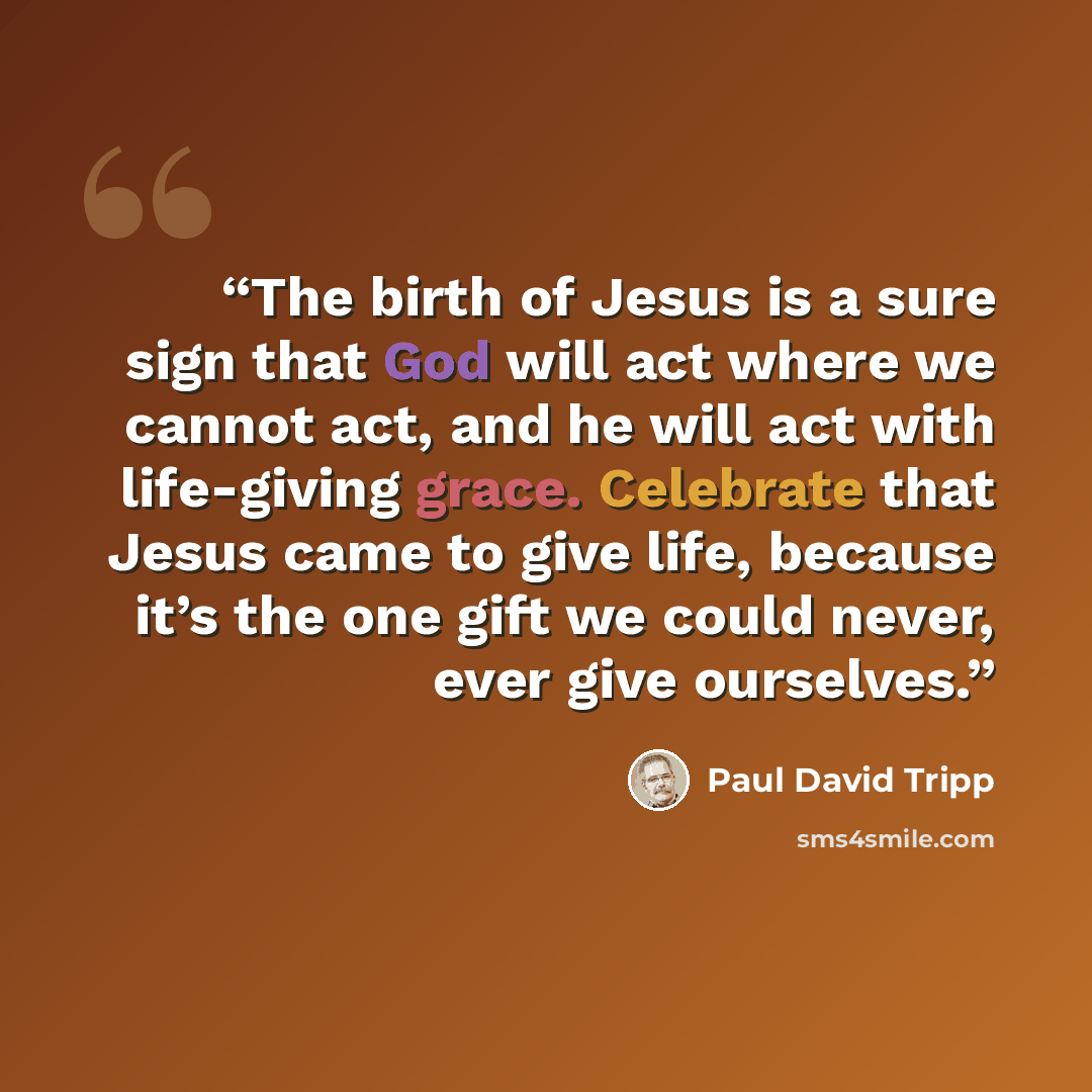 “The birth of Jesus is a sure sign that God will act where we cannot act, and he will act with life-giving grace. Celebrate that Jesus came to give life, because it’s the one gift we could never, ever give ourselves.” quote by Paul David Tripp