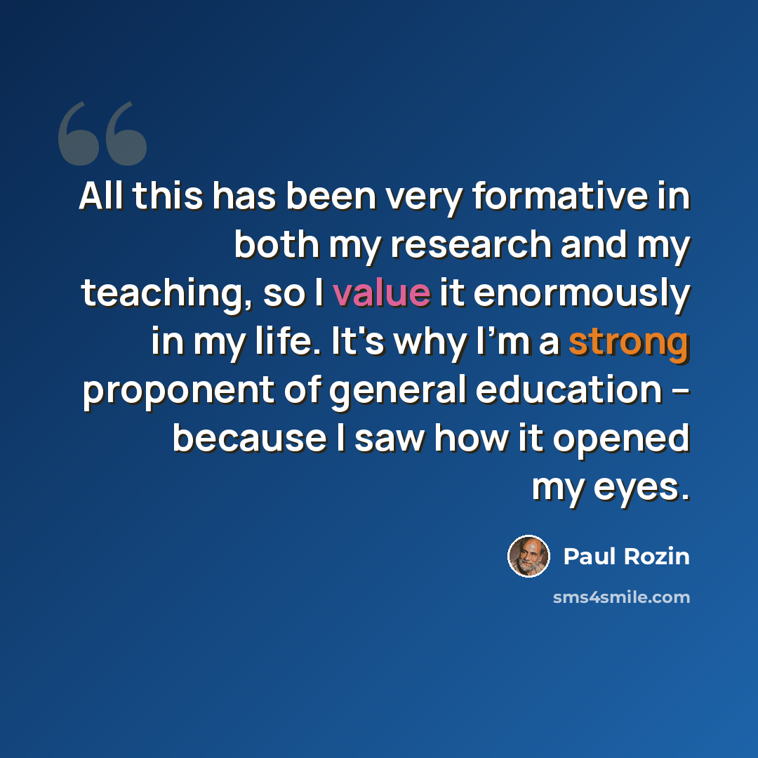 “All this has been very formative in both my research and my teaching, so I value it enormously in my life. It's why I'm a strong proponent of general education -- because I saw how it opened my eyes.” quote by Paul Rozin