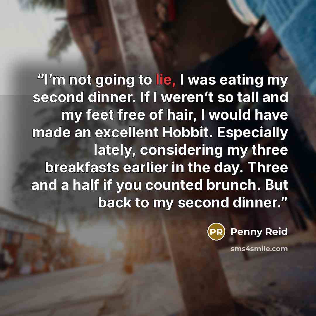 “I’m not going to lie, I was eating my second dinner. If I weren’t so tall and my feet free of hair, I would have made an excellent Hobbit. Especially lately, considering my three breakfasts earlier in the day. Three and a half if you counted brunch. But back to my second dinner.” quote by Penny Reid
