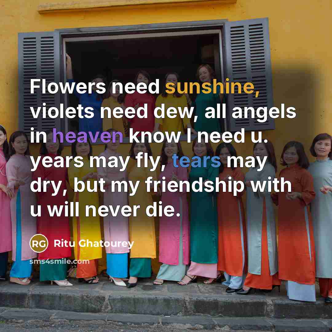 “Flowers need sunshine, violets need dew, all angels in heaven know I need u. years may fly, tears may dry, but my friendship with u will never die.” quote by Ritu Ghatourey